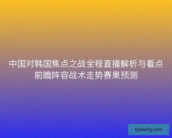 中国对韩国焦点之战全程直播解析与看点前瞻阵容战术走势赛果预测 中国对韩国焦点之战全程直播解析与看点前瞻阵容战术走势赛果预测
