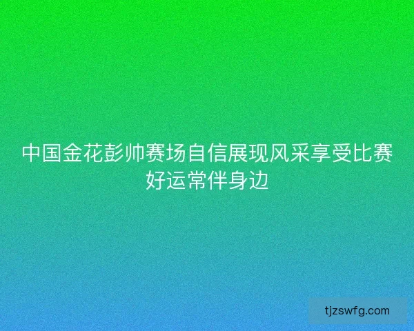 中国金花彭帅赛场自信展现风采享受比赛好运常伴身边