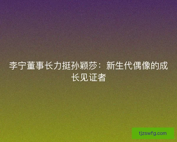 李宁董事长力挺孙颖莎：新生代偶像的成长见证者