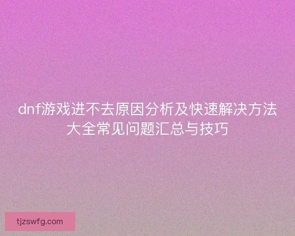 dnf游戏进不去原因分析及快速解决方法大全常见问题汇总与技巧 dnf游戏进不去原因分析及快速解决方法大全常见问题汇总与技巧