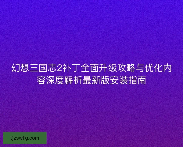 幻想三国志2补丁全面升级攻略与优化内容深度解析最新版安装指南