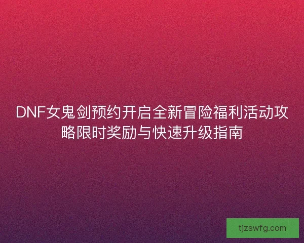 DNF女鬼剑预约开启全新冒险福利活动攻略限时奖励与快速升级指南