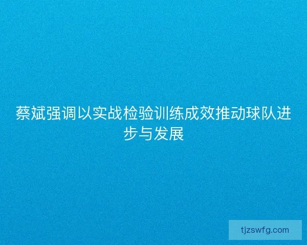 蔡斌强调以实战检验训练成效推动球队进步与发展