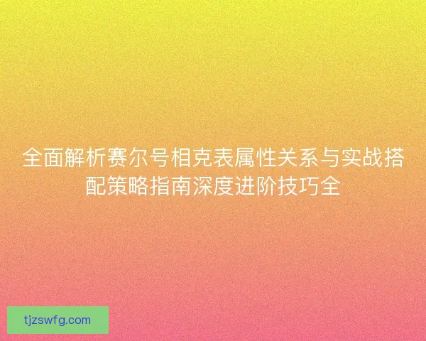 全面解析赛尔号相克表属性关系与实战搭配策略指南深度进阶技巧全