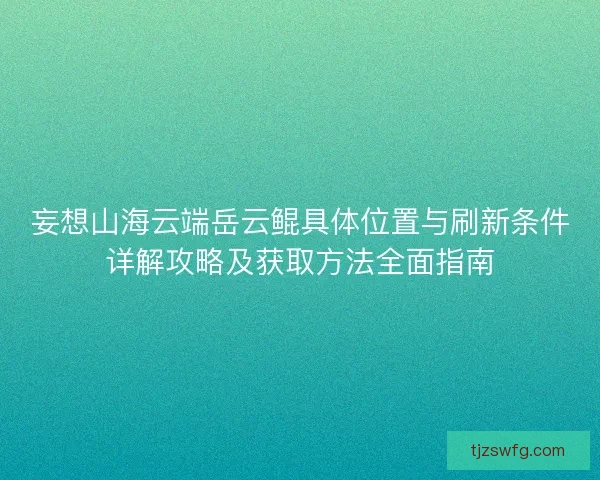 妄想山海云端岳云鲲具体位置与刷新条件详解攻略及获取方法全面指南