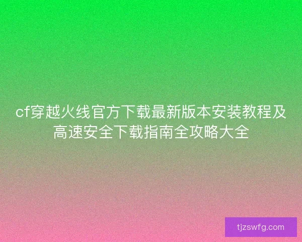 cf穿越火线官方下载最新版本安装教程及高速安全下载指南全攻略大全