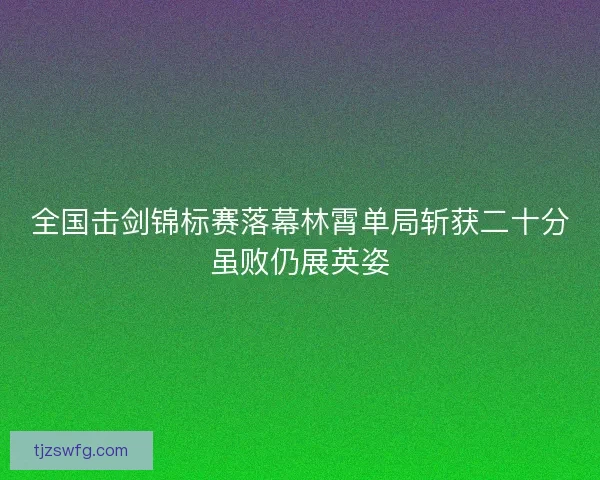 全国击剑锦标赛落幕林霄单局斩获二十分虽败仍展英姿